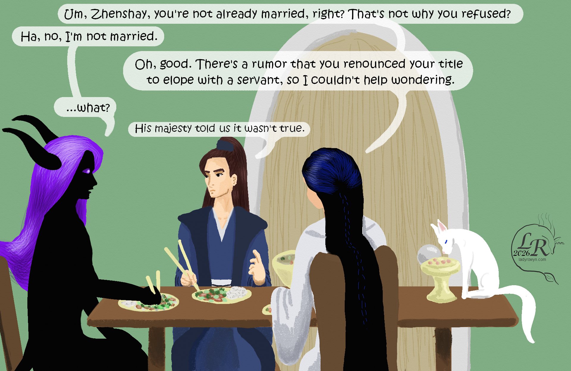 

Zhenshay, Valor and Victory all sit at chairs around a rectangular table, eating with chopsticks off of plates. Moon sits on the table, eating off an elevated dish so that she doesn’t have to crouch to eat. 

Victory: “Um, Zhenshay, you’re not already married, right? That’s not why you refused?” 
Zhenshay: *laughs* “No, I’m not married.” 
Victory: “Oh, good. There’s a rumor that you renounced your title to elope with a servant, so I couldn’t help wondering.” 
Zhenshay: “What?” 
Valor: “His majesty told us it wasn’t true.”

